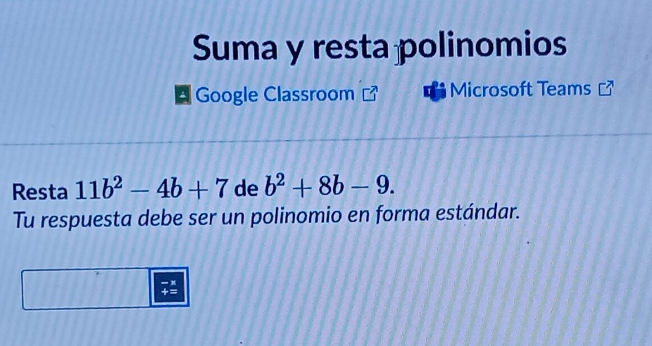 Suma y resta polinomios 
A Google Classroom Microsoft Teams 
Resta 11b^2-4b+7 de b^2+8b-9. 
Tu respuesta debe ser un polinomio en forma estándar.