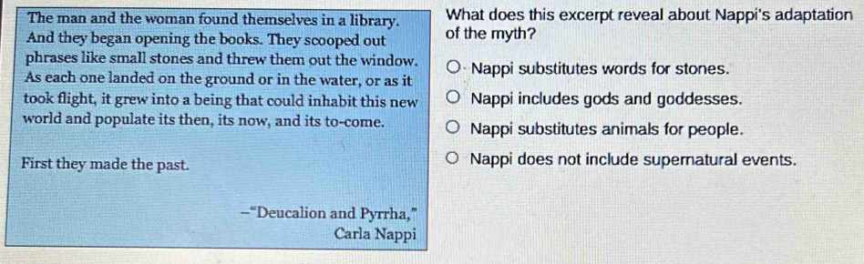 The man and the woman found themselves in a library. What does this excerpt reveal about Nappi's adaptation
And they began opening the books. They scooped out of the myth?
phrases like small stones and threw them out the window.
As each one landed on the ground or in the water, or as it Nappi substitutes words for stones.
took flight, it grew into a being that could inhabit this new Nappi includes gods and goddesses.
world and populate its then, its now, and its to-come. Nappi substitutes animals for people.
First they made the past. Nappi does not include supernatural events.
--“Deucalion and Pyrrha,”
Carla Nappi