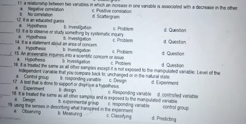 a relationship between two variables in which an increase in one variable is associated with a decrease in the other
a. Negative correlation c. Positive correlation
b. No correlation d. Scattergram
_12. It is an educated guess
a. Hypothesis b. Investigation c. Problem d. Question
_13. It is to observe or study something by systematic inquiry.
a. Hypothesis b. Investigation c. Problem d. Question
_14 It is a statement about an area of concern
a. Hypothesis b. Investigation c. Problem d. Question
_15. An answerable inquiries into a scientific concer or issue
a Hypothes s b Investigation c. Problem d. Question
_16. It is treated the same as all other samples except it is not exposed to the manipulated variable; Level of the
Independent Variable that you compare back to; unchanged or in the natural state.
a. Control group b. responding variable c. Design d. Experiment
_17. A test that is done to support or disprove a hypothesis
a. Expenment b. design c. Responding variable d. controlled variable
_18. It is treated the same as all other samples and is exposed to the manipulated variable.
a. Design b experimental group c. responding variable control group
19. using the senses in describing what transpired in the experment
a Observing b. Measuring c. Classifying d. Predicting