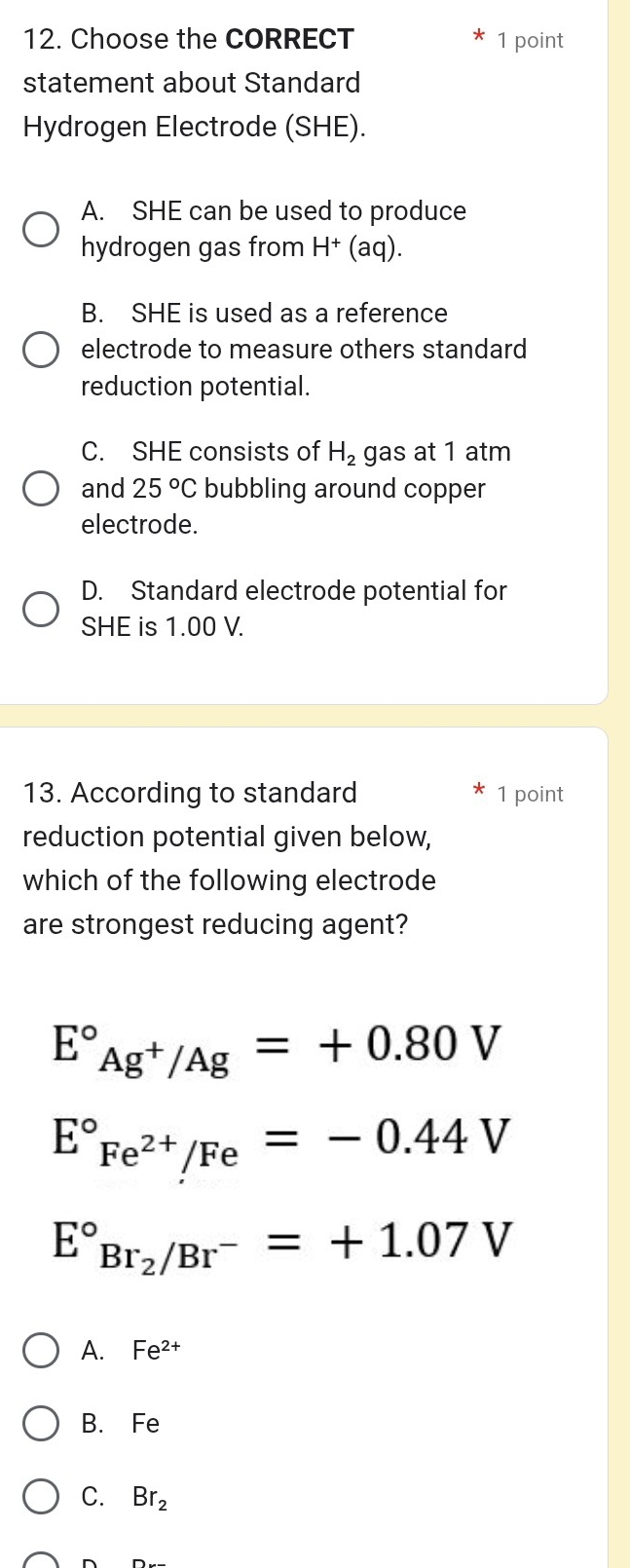 Choose the CORRECT 1 point
statement about Standard
Hydrogen Electrode (SHE).
A. SHE can be used to produce
hydrogen gas from H^+(a q).
B. SHE is used as a reference
electrode to measure others standard
reduction potential.
C. SHE consists of H_2 gas at 1 atm
and 25°C bubbling around copper
electrode.
D. Standard electrode potential for
SHE is 1.00 V.
13. According to standard 1 point
reduction potential given below,
which of the following electrode
are strongest reducing agent?
E°_Ag^+/Ag^circ =+0.80V
E°_Fe^(2+)/Fe=-0.44V
E°_Br_2/Br^-^circ =+1.07V
A. Fe^(2+)
B. Fe
C. Br_2