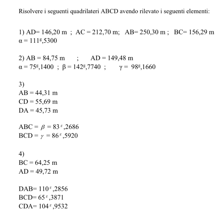 Risolvere i seguenti quadrilateri ABCD avendo rilevato i seguenti elementi:
1) AD=146,20m; AC=212,70m; AB=250, 30m; BC=156,29m
alpha =111°, 5300
2) AB=84,75m; AD=149,48m
alpha =75^g, 1400; beta =142^g, 7740; gamma =98^g,1660
3)
AB=44,31m
CD=55,69m
DA=45,73m
ABC=beta =83^s,2686
BCD=gamma =86^(xi), 5920
4)
BC=64,25m
AD=49,72m
DAB=110^8, 2856
BCD=65^g, 3871
CDA=104^(varepsilon), 9532