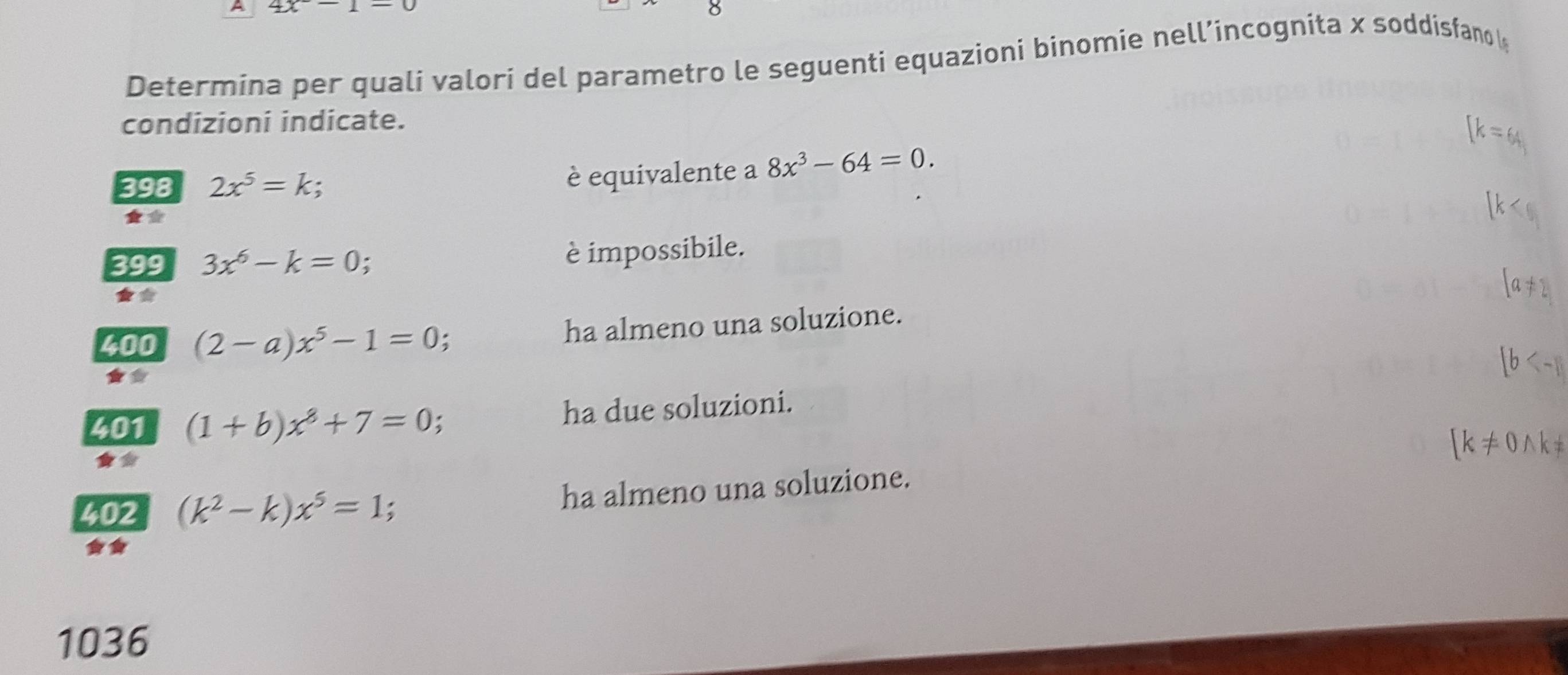 A 4x
Determina per quali valori del parametro le seguenti equazioni binomie nell’incognita x soddisfano 
condizioni indicate.
[k=64]
398 2x^5=k;
è equivalente a 8x^3-64=0. 
*
K
399 3x^6-k=0;
è impossibile.
[a!= 2
400 (2-a)x^5-1=0 ha almeno una soluzione.
b
401 (1+b)x^8+7=0 : ha due soluzioni.
[k!= 0wedge k!=
402 (k^2-k)x^5=1;
ha almeno una soluzione.
1036