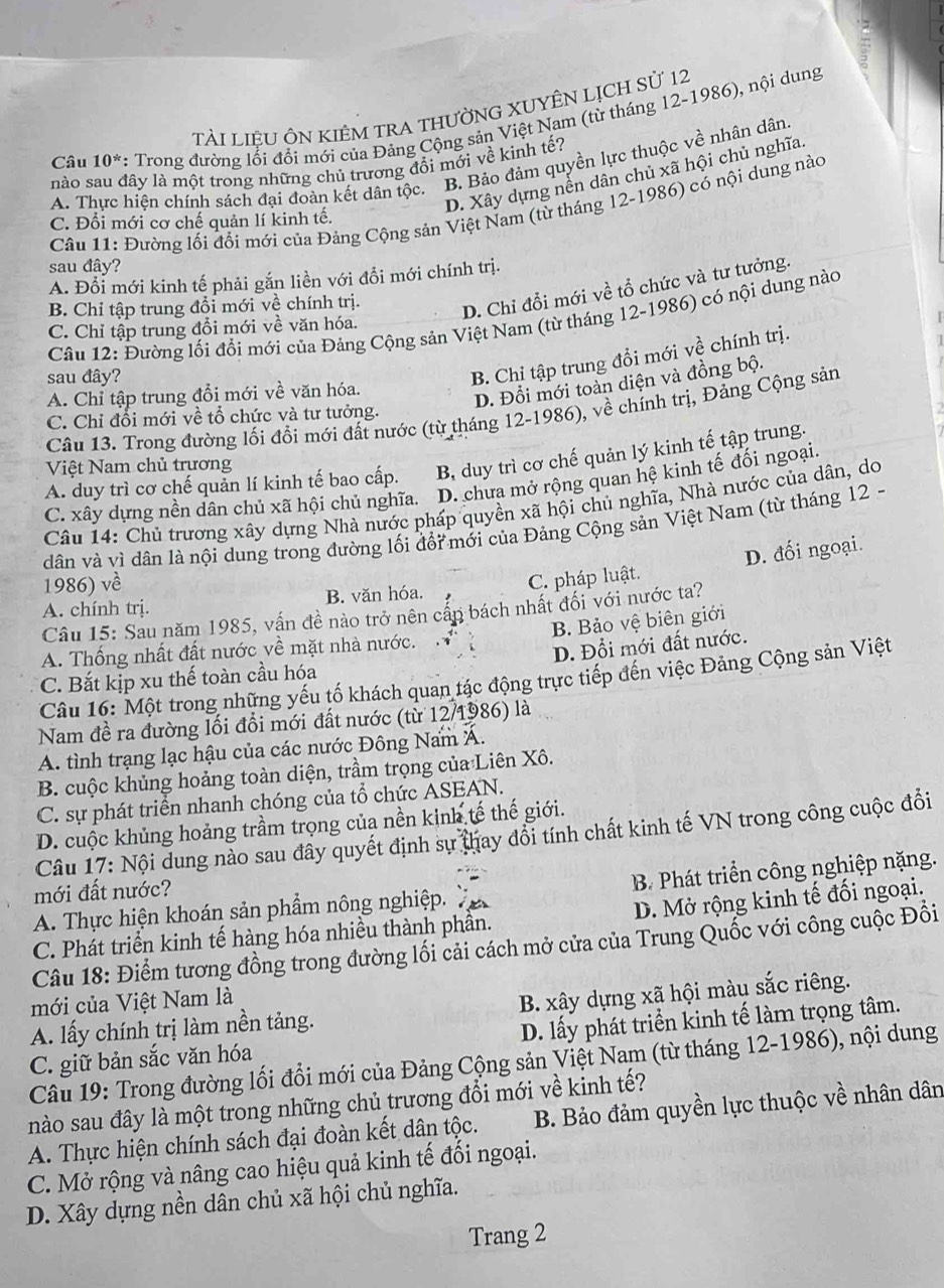 TàI LIÊU ÔN KIÊM TRA THưỜNG XUYÊN LỊCH Sử 12
Câu 10^* : Trong đường lối đổi mới của Đảng Cộng sản Việt Nam (từ tháng 12-1986), nội dung
nào sau đây là một trong những chủ trương đồi mới về kinh tế?
A. Thực hiện chính sách đại đoàn kết dân tộc. B. Bảo đảm quyền lực thuộc về nhân dân.
D. Xây dựng nễn dân chủ xã hội chủ nghĩa.
Câu 11: Đường lối đổi mới của Đảng Cộng sản Việt Nam (từ tháng 12-1986) có nội dung nào
C. Đổi mới cơ chế quản lí kinh tế.
sau đây?
A. Đổi mới kinh tế phải gắn liền với đổi mới chính trị.
B. Chỉ tập trung đổi mới về chính trị.
D. Chỉ đổi mới về tổ chức và tư tưởng.
Câu 12: Đường lối đổi mới của Đảng Cộng sản Việt Nam (từ tháng 12-1986) có nội dung nào
C. Chỉ tập trung đổi mới về văn hóa.
sau đây?
B. Chỉ tập trung đổi mới về chính trị.
A. Chỉ tập trung đổi mới về văn hóa.
D. Đổi mới toàn diện và đồng bộ.
Câu 13. Trong đường lối đổi mới đất nước (từ tháng 12-1986), về chính trị, Đảng Cộng sản
C. Chỉ đổi mới về tổ chức và tư tưởng.
A. duy trì cơ chế quản lí kinh tế bao cấp. B, duy trì cơ chế quản lý kinh tế tập trung.
Việt Nam chủ trương
C. xây dựng nền dân chủ xã hội chủ nghĩa. D. chưa mở rộng quan hệ kinh tế đối ngoại.
Câu 14: Chủ trương xây dựng Nhà nước pháp quyền xã hội chủ nghĩa, Nhà nước của dân, do
dân và vì dân là nội dung trong đường lối đổi mới của Đảng Cộng sản Việt Nam (từ tháng 12 -
D. đối ngoại.
1986) về
A. chính trj. B. văn hóa. C. pháp luật.
Câu 15: Sau năm 1985, vấn đề nào trở nên cấn bách nhất đối với nước ta?
B. Bảo vệ biên giới
A. Thống nhất đất nước về mặt nhà nước.
C. Bắt kịp xu thế toàn cầu hóa D. Đổi mới đất nước.
Câu 16: Một trong những yếu tố khách quan tác động trực tiếp đến việc Đảng Cộng sản Việt
Nam đề ra đường lối đổi mới đất nước (từ 12/1986) là
A. tình trạng lạc hậu của các nước Đông Nam Á.
B. cuộc khủng hoảng toàn diện, trầm trọng của Liên Xô.
C. sự phát triển nhanh chóng của tổ chức ASEAN.
D. cuộc khủng hoảng trầm trọng của nền kinh tế thế giới.
Câu 17: Nội dung nào sau đây quyết định sự thay đổi tính chất kinh tế VN trong công cuộc đổi
mới đất nước?
A. Thực hiện khoán sản phẩm nông nghiệp. B. Phát triển công nghiệp nặng.
C. Phát triển kinh tế hàng hóa nhiều thành phần. D. Mở rộng kinh tế đối ngoại.
Câu 18: Điểm tương đồng trong đường lối cải cách mở cửa của Trung Quốc với công cuộc Đồi
mới của Việt Nam là
A. lấy chính trị làm nền tảng. B. xây dựng xã hội màu sắc riêng.
C. giữ bản sắc văn hóa D. lấy phát triển kinh tế làm trọng tâm.
Câu 19: Trong đường lối đổi mới của Đảng Cộng sản Việt Nam (từ tháng 12-1986), nội dung
nào sau đây là một trong những chủ trương đổi mới về kinh tế?
A. Thực hiện chính sách đại đoàn kết dân tộc. B. Bảo đảm quyền lực thuộc về nhân dân
C. Mở rộng và nâng cao hiệu quả kinh tế đối ngoại.
D. Xây dựng nền dân chủ xã hội chủ nghĩa.
Trang 2