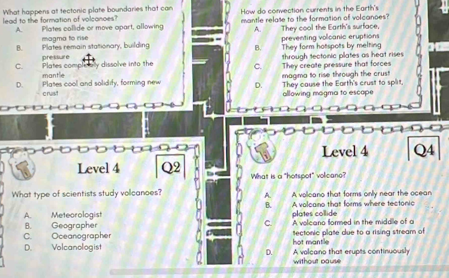 What happens at tectonic plate boundaries that can
lead to the formation of volcanoes? How do convection currents in the Earth's
A. Plates collide or move apart, allowing mantle relate to the formation of volcanoes?
A.
magma to rise They cool the Earth's surface,
B. Plates remain stationary, building preventing volcanic eruptions
B.
pressure They form hotspots by melting
C. Plates complerely dissolve into the through tectonic plates as heat rises
C.
mantle They create pressure that forces
D. Plates cool and solidify, forming new magma to rise through the crust
D.
crust They cause the Earth's crust to split,
allowing magma to escape
Level 4 Q4
Level 4 Q2
What is a "hotspot" volcano?
What type of scientists study volcanoes? A volcano that forms only near the ocean
A.
B. A volcano that forms where tectonic
A. Meteorologist plates collide
B. Geographer A volcano formed in the middle of a
C.
C. Oceanographer tectonic plate due to a rising stream of
hot mantle
D. Volcanologist
D. A volcano that erupts continuously
without pause