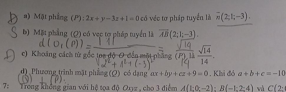 a) Mặt phẳng (P): 2x+y-3z+1=0 có véc tơ pháp tuyến là vector n(2;1;-3).
b) Mặt phẳng (Q) có vec tợ pháp tuyển là overline AB(2;1;-3).
c) Khoảng cách từ gốc toạ độ O đến mặt phẳng (P) là  sqrt(14)/14 .
d) Phương trình mặt phẳng (Q) có dạng ax+by+cz+9=0 Khi đó a+b+c=-10
7: Trong không gian với hệ tọa độ Oxyz , cho 3 điểm A(1;0;-2); B(-1;2;4) và C(2;