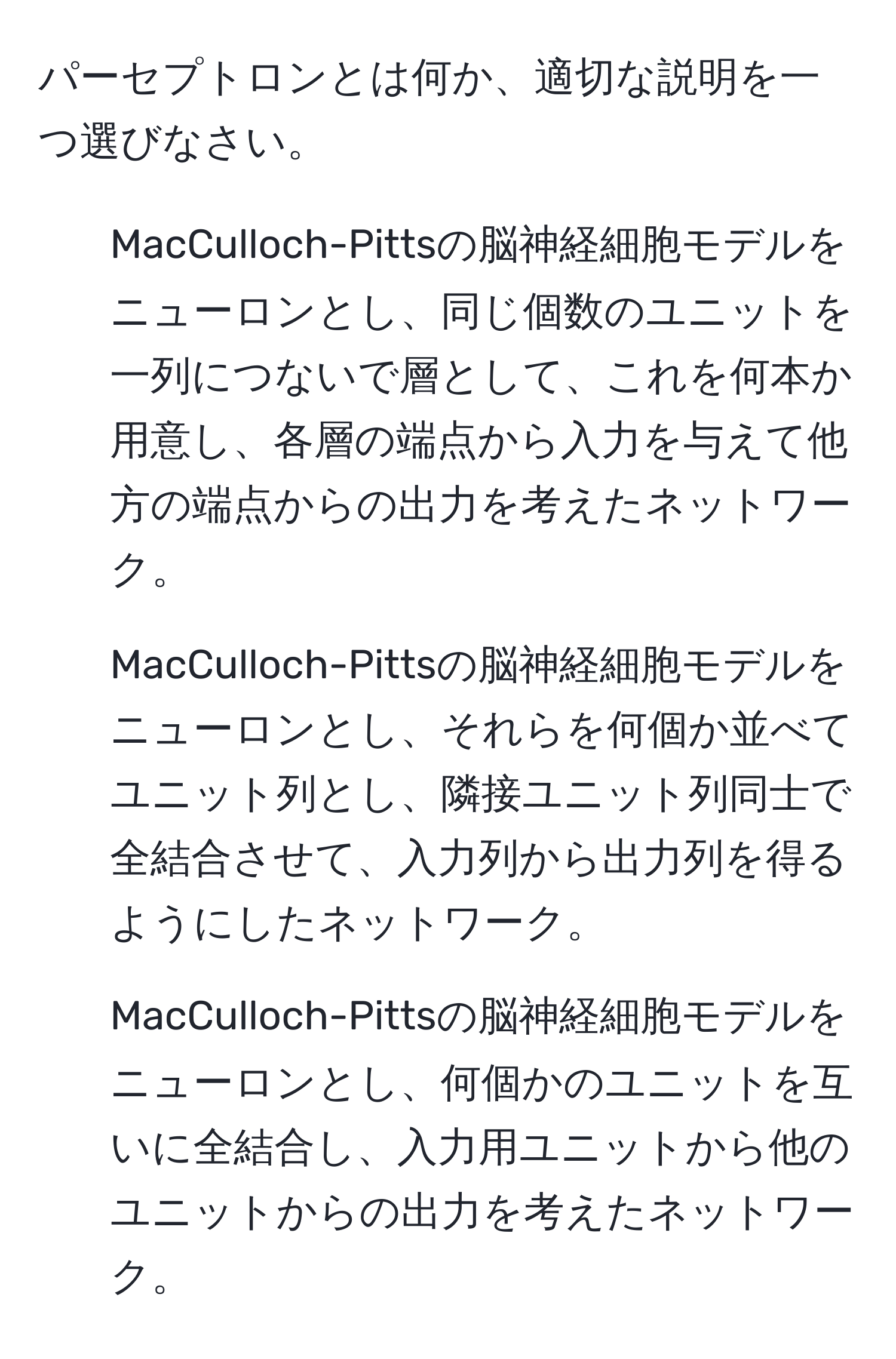 パーセプトロンとは何か、適切な説明を一つ選びなさい。  
1. MacCulloch-Pittsの脳神経細胞モデルをニューロンとし、同じ個数のユニットを一列につないで層として、これを何本か用意し、各層の端点から入力を与えて他方の端点からの出力を考えたネットワーク。  
2. MacCulloch-Pittsの脳神経細胞モデルをニューロンとし、それらを何個か並べてユニット列とし、隣接ユニット列同士で全結合させて、入力列から出力列を得るようにしたネットワーク。  
3. MacCulloch-Pittsの脳神経細胞モデルをニューロンとし、何個かのユニットを互いに全結合し、入力用ユニットから他のユニットからの出力を考えたネットワーク。