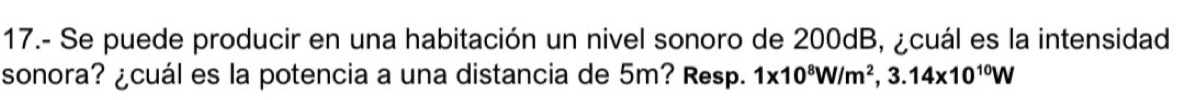 17.- Se puede producir en una habitación un nivel sonoro de 200dB, ¿cuál es la intensidad 
sonora? ¿cuál es la potencia a una distancia de 5m? Resp. 1* 10^8W/m^2, 3.14* 10^(10)W