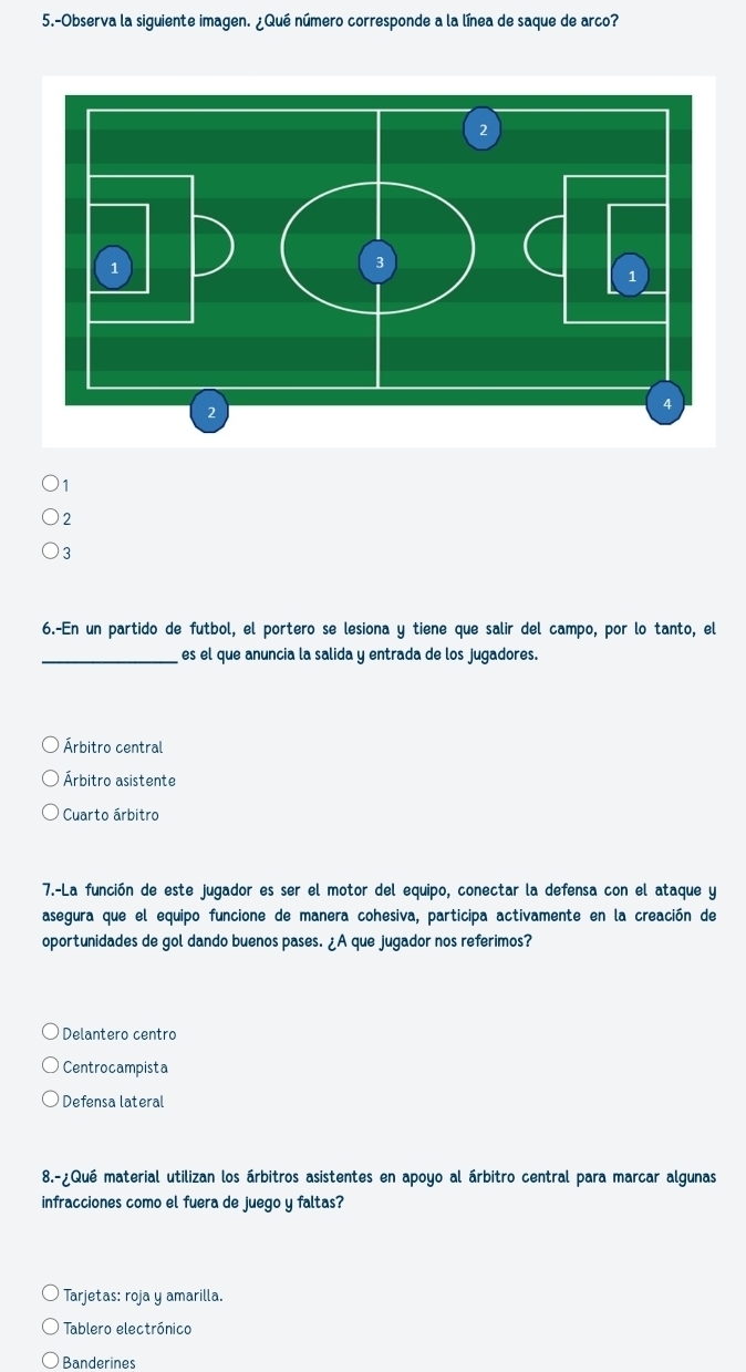 5.-Observa la siguiente imagen. ¿Qué número corresponde a la línea de saque de arco?
1
2
3
6.-En un partido de futbol, el portero se lesiona y tiene que salir del campo, por lo tanto, el
_es el que anuncia la salida y entrada de los jugadores.
Árbitro central
Árbitro asistente
* Cuarto árbitro
7.-La función de este jugador es ser el motor del equipo, conectar la defensa con el ataque y
asegura que el equipo funcione de manera cohesiva, participa activamente en la creación de
oportunidades de gol dando buenos pases. ¿A que jugador nos referimos?
Delantero centro
Centrocampista
Defensa lateral
8.-¿Qué material utilizan los árbitros asistentes en apoyo al árbitro central para marcar algunas
infracciones como el fuera de juego y faltas?
Tarjetas: roja y amarilla.
Tablero electrónico
Banderines