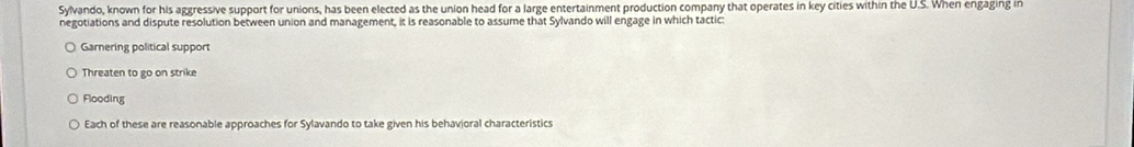 Sylvando, known for his aggressive support for unions, has been elected as the union head for a large entertainment production company that operates in key cities within the U.S. When engaging in
negotiations and dispute resolution between union and management, it is reasonable to assume that Sylvando will engage in which tactic:
Garnering political support
Threaten to go on strike
Flooding
Each of these are reasonable approaches for Sylavando to take given his behavioral characteristics