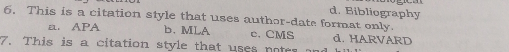 d. Bibliography
6. This is a citation style that uses author-date format only.
a. APA b. MLA c. CMS d. HARVARD
7. This is a citation style that uses notes an