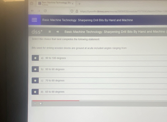 Basic Machine Technology: Sha +
RLATNG
https://tysonfm.fitmos.com/course/3806828/module/7373243/5cor11Plo=126
Basic Machine Technology: Sharpening Drill Bits By Hand and Machine
dss* Basic Machine Technology: Sharpening Drill Bits By Hand and Machine (
Select the choice that best completes the following statement.
Bits used for drilling wooden blocks are ground at acute included angles ranging from
. a) 90 to 100 degrees. b) 80 to 90 degrees. c) 70 to 80 degrees. d) 60 to 90 degrees