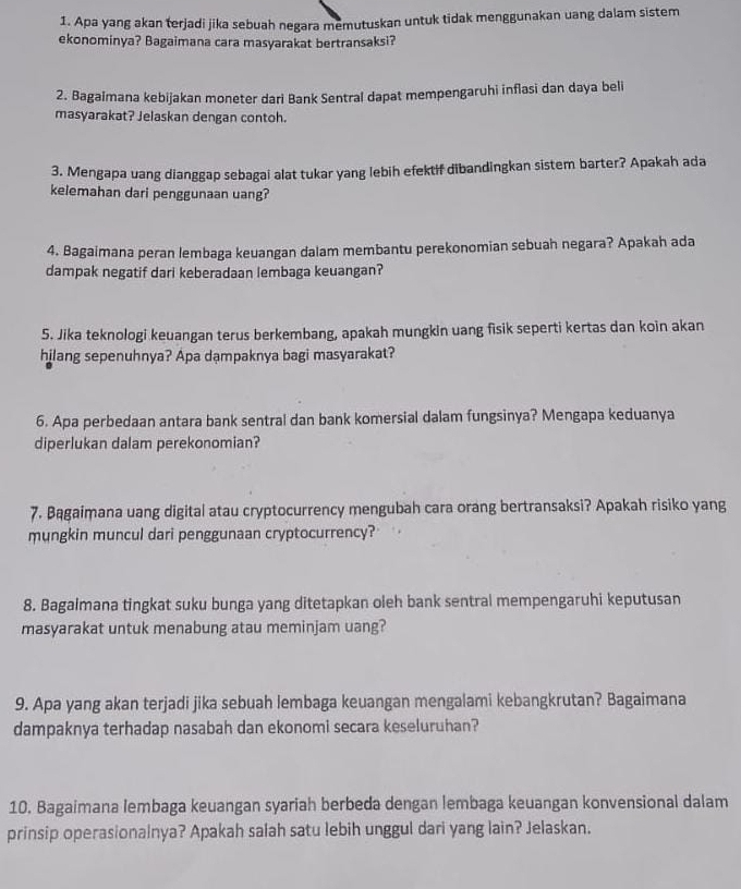 Apa yang akan terjadi jika sebuah negara memutuskan untuk tidak menggunakan uang dalam sistem
ekonominya? Bagaimana cara masyarakat bertransaksi?
2. Bagaimana kebijakan moneter dari Bank Sentral dapat mempengaruhi inflasi dan daya beli
masyarakat? Jelaskan dengan contoh.
3. Mengapa uang dianggap sebagai alat tukar yang lebih efektif dibandingkan sistem barter? Apakah ada
kelemahan dari penggunaan uang?
4. Bagaimana peran lembaga keuangan dalam membantu perekonomian sebuah negara? Apakah ada
dampak negatif dari keberadaan lembaga keuangan?
5. Jika teknologi keuangan terus berkembang, apakah mungkin uang fisik seperti kertas dan koin akan
hilang sepenuhnya? Apa dampaknya bagi masyarakat?
6. Apa perbedaan antara bank sentral dan bank komersial dalam fungsinya? Mengapa keduanya
diperlukan dalam perekonomian?
7. Bągaimana uang digital atau cryptocurrency mengubah cara orang bertransaksi? Apakah risiko yang
mungkin muncul dari penggunaan cryptocurrency?
8. Bagalmana tingkat suku bunga yang ditetapkan oleh bank sentral mempengaruhi keputusan
masyarakat untuk menabung atau meminjam uang?
9. Apa yang akan terjadi jika sebuah lembaga keuangan mengalami kebangkrutan? Bagaimana
dampaknya terhadap nasabah dan ekonomi secara keseluruhan?
10. Bagaimana lembaga keuangan syariah berbeda dengan lembaga keuangan konvensional dalam
prinsip operasionalnya? Apakah salah satu lebih unggul dari yang lain? Jelaskan.