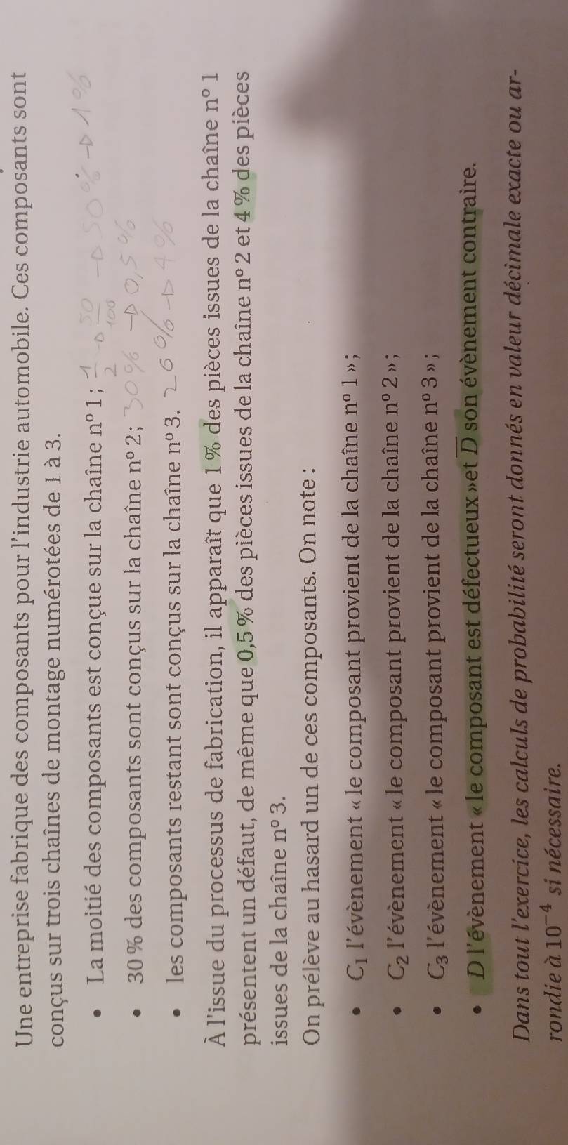 Une entreprise fabrique des composants pour l’industrie automobile. Ces composants sont 
conçus sur trois chaînes de montage numérotées de 1 à 3. 
La moitié des composants est conçue sur la chaîne n° 1;
30 % des composants sont conçus sur la chaîne n° 2; 
les composants restant sont conçus sur la chaîne n° 3. 
À l'issue du processus de fabrication, il apparaît que 1% des pièces issues de la chaîne n° 1 
présentent un défaut, de même que 0,5 % des pièces issues de la chaîne n°2 et 4 % des pièces 
issues de la chaîne n°3 3. 
On prélève au hasard un de ces composants. On note :
C_1 l'évènement « le composant provient de la chaîne n° 1 » ;
C_2 l'évènement « le composant provient de la chaîne n°2 » ;
C_3 l'évènement « le composant provient de la chaîne n°3 ” ; 
D l'évènement « le composant est défectueux»et overline D son évènement contraire. 
Dans tout l'exercice, les calculs de probabilité seront donnés en valeur décimale exacte ou ar- 
rondie à 10^(-4) si nécessaire.