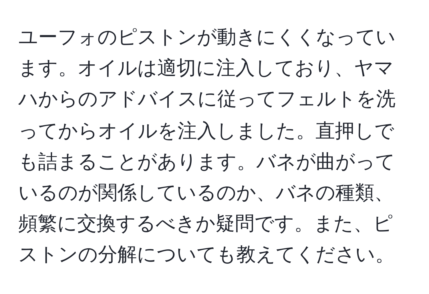 ユーフォのピストンが動きにくくなっています。オイルは適切に注入しており、ヤマハからのアドバイスに従ってフェルトを洗ってからオイルを注入しました。直押しでも詰まることがあります。バネが曲がっているのが関係しているのか、バネの種類、頻繁に交換するべきか疑問です。また、ピストンの分解についても教えてください。