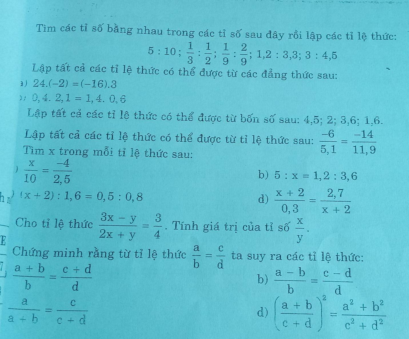 Tìm các tỉ số bằng nhau trong các tỉ số sau đây rồi lập các tỉ lệ thức:
5:10;  1/3 : 1/2 ;  1/9 : 2/9 ; 1, 2 : 3, 3; 4, 5
Lập tất cả các tỉ lệ thức có thể được từ các đẳng thức sau: 
1) 24.(-2)=(-16).3
)1 0,4.2,1=1,4.0,6
Lập tất cả các tỉ lệ thức có thể được từ bốn số sau: 4, 5; 2; 3, 6; 1, 6. 
Lập tất cả các tỉ lệ thức có thể được từ tỉ lệ thức sau:  (-6)/5,1 = (-14)/11,9 
Tìm x trong mỗi tỉ lệ thức sau: 
  x/10 = (-4)/2,5 
b) 5:x=1,2:3,6
h n (x+2):1,6=0,5:0,8 d)  (x+2)/0,3 = (2,7)/x+2 
Cho tỉ lệ thức  (3x-y)/2x+y = 3/4 . Tính giá trị của tỉ số  x/y . 
Chứng minh rằng từ tỉ lệ thức  a/b = c/d  ta suy ra các tỉ lệ thức:
 (a+b)/b = (c+d)/d 
b)  (a-b)/b = (c-d)/d 
 a/a+b = c/c+d 
d) ( (a+b)/c+d )^2= (a^2+b^2)/c^2+d^2 