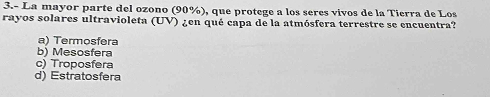 3.- La mayor parte del ozono (90%), que protege a los seres vivos de la Tierra de Los
rayos solares ultravioleta (UV) ¿en qué capa de la atmósfera terrestre se encuentra?
a) Termosfera
b) Mesosfera
c) Troposfera
d) Estratosfera