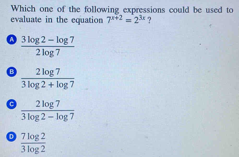 Which one of the following expressions could be used to
evaluate in the equation 7^(x+2)=2^(3x) ?
A  (3log 2-log 7)/2log 7 
B  2log 7/3log 2+log 7 
 2log 7/3log 2-log 7 
D  7log 2/3log 2 