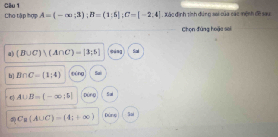 Cho tập hợp A=(-∈fty ;3); B=(1;5]; C=[-2;4]. Xác định tính đúng sai của các mệnh đề sau:
Chọn đúng hoặc sai
a) (B∪ C)|(A∩ C)=[3;5] Đúng Sai
b) B∩ C=(1;4) Đúng Sai
c) A∪ B=(-∈fty ;5] Đúng Sai
d) C_R(A∪ C)=(4;+∈fty ) Đúng Sai