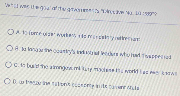 What was the goal of the government's ''Directive No. 10-289 ''?
A. to force older workers into mandatory retirement
B. to locate the country's industrial leaders who had disappeared
C. to build the strongest military machine the world had ever known
D. to freeze the nation's economy in its current state