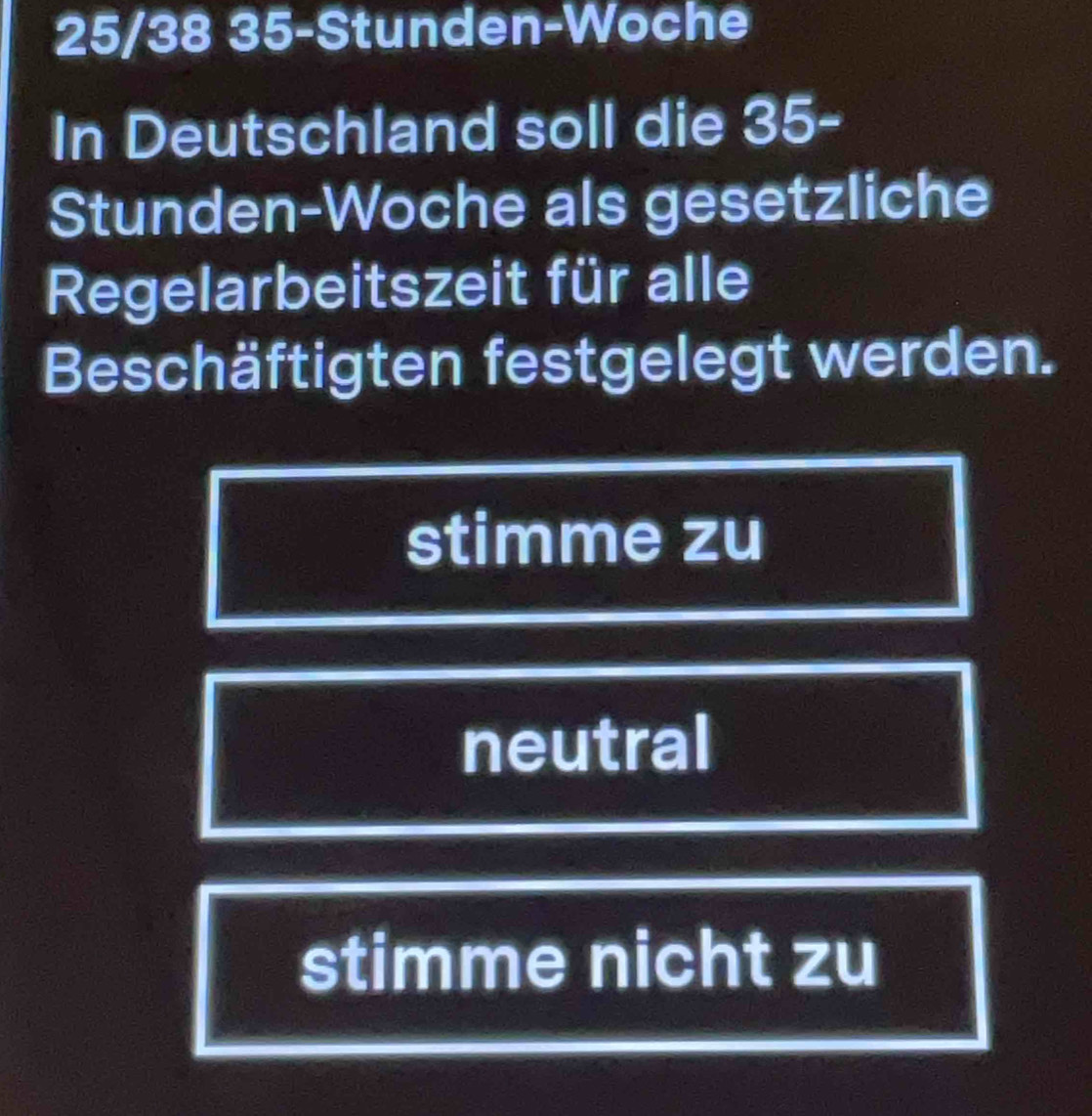 25/38 35 -Stunden-Woche
In Deutschland soll die 35 -
Stunden-Woche als gesetzliche
Regelarbeitszeit für alle
Beschäftigten festgelegt werden.
stimme zu
neutral
stimme nicht zu