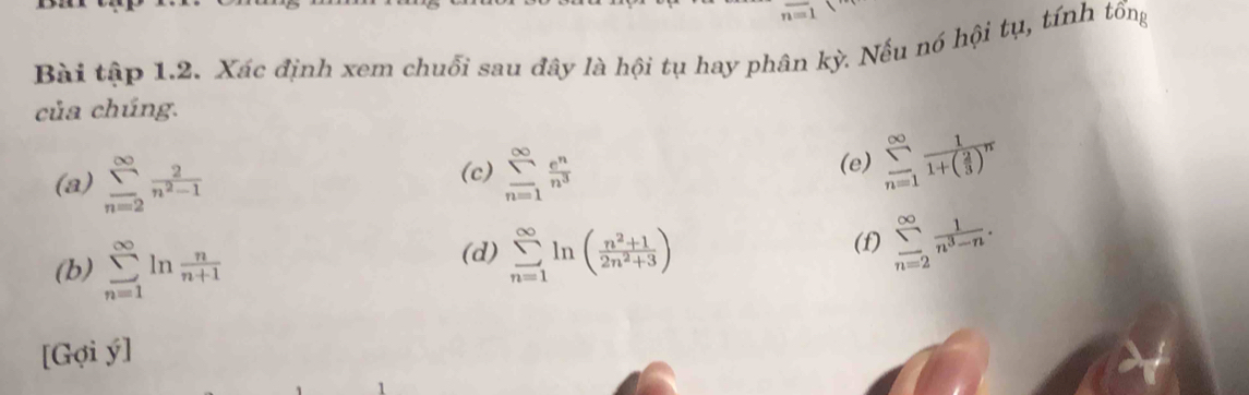 overline n=1
Bài tập 1.2. Xác định xem chuối sau đây là hội tụ hay phân kỳ. Nếu nó hội tụ, tính tổng 
của chúng. 
(a) sumlimits _(n=2)^(∈fty) 2/n^2-1  sumlimits _(n=1)^(∈fty) e^n/n^3  (e) sumlimits _(n=1)^(∈fty)frac 11+( 2/3 )^n
(c) 
(b) sumlimits _(n=1)^(∈fty)ln  n/n+1  (f) sumlimits _(n=2)^(∈fty) 1/n^3-n . 
(d) sumlimits _(n=1)^(∈fty)ln ( (n^2+1)/2n^2+3 )
[Gợi ý]