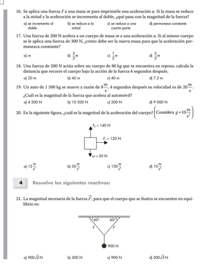 Se aplica una fuerza F a una masa m para imprimirle una aceleración ã. Si la masa se reduce
a la mitad y la aceleración se incrementa al doble, ¿qué pasa con la magnitud de la fuerza?
a) se incrementa al b) se reduce a la c) se reduce a una d) permanece constante
doble mitad cuarta parte
17. Una fuerza de 200 N acelera a un cuerpo de masa m a una aceleración ã. Si al mismo cuerpo
se le aplica una fuerza de 300 N, ¿cómo debe ser la nueva masa para que la aceleración per-
manezca constante?
a) m b)  3/2 m c)  1/2 m d)  2/3 m
18. Una fuerza de 200 N actúa sobre un cuerpo de 80 kg que se encuentra en reposo, calcula la
distancia que recorre el cuerpo bajo la acción de la fuerza 6 segundos después.
a) 20 m b) 45 m c) 40 m d) 7.5 m
8 m/s 
19. Un auto de 1 500 kg se mueve a razón de , 4 segundos después su velocidad es de 20 m/s .
¿Cuál es la magnitud de la fuerza que acelera al automóvil?
a) 4 500 N b) 10 500 N c) 500 N d) 9 000 N
20. En la siguiente figura, ¿cuál es la magnitud de la aceleración del cuerpo? (Considerag=10 m/s^2 )
F_2=140N
F_1=120N
w=50N
a) 15 m/s^2  30 m/s^2  c 150 m/s^2  d) 10 m/s^2 
b)
4 Resuelve los siguientes reactivos:
21. La magnitud necesaria de la fuerza vector F , para que el cuerpo que se ilustra se encuentre en equi-
librio es:
60° 60°
F F
900 N
a) 900sqrt(3)N b) 300 N c) 900 N d) 300sqrt(3)N