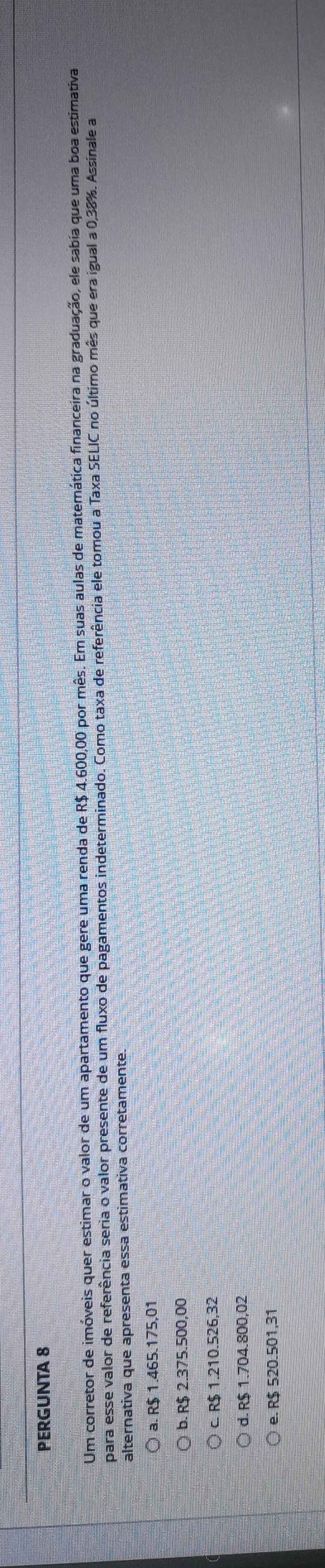 PERGUNTA 8
Um corretor de imóveis quer estimar o valor de um apartamento que gere uma renda de R$ 4.600,00 por mês. Em suas aulas de matemática financeira na graduação, ele sabía que uma boa estimativa
para esse valor de referência seria o valor presente de um fluxo de pagamentos indeterminado. Como taxa de referência ele tomou a Taxa SELIC no último mês que era igual a 0,38%. Assinale a
alternativa que apresenta essa estimativa corretamente.
a. R$ 1.465.175,01
b. R$ 2.375.500,00
c. R$ 1.210.526,32
d. R$ 1.704.800,02
e. R$ 520.501,31