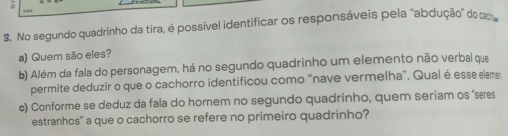 sos0 
3. No segundo quadrinho da tira, é possível identificar os responsáveis pela “abdução” do cato 
a) Quem são eles? 
b) Além da fala do personagem, há no segundo quadrinho um elemento não verbal que 
permite deduzir o que o cachorro identificou como “nave vermelha”. Qual é esse eleme 
c) Conforme se deduz da fala do homem no segundo quadrinho, quem seriam os “seres 
estranhos' a que o cachorro se refere no primeiro quadrinho?