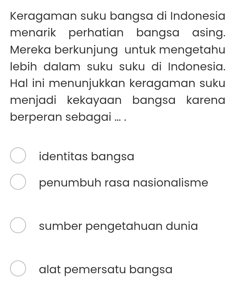 Keragaman suku bangsa di Indonesia
menarik perhatian bangsa asing.
Mereka berkunjung untuk mengetahu
lebih dalam suku suku di Indonesia.
Hal ini menunjukkan keragaman suku
menjadi kekayaan bangsa karena 
berperan sebagai ... .
identitas bangsa
penumbuh rasa nasionalisme
sumber pengetahuan dunia
alat pemersatu bangsa