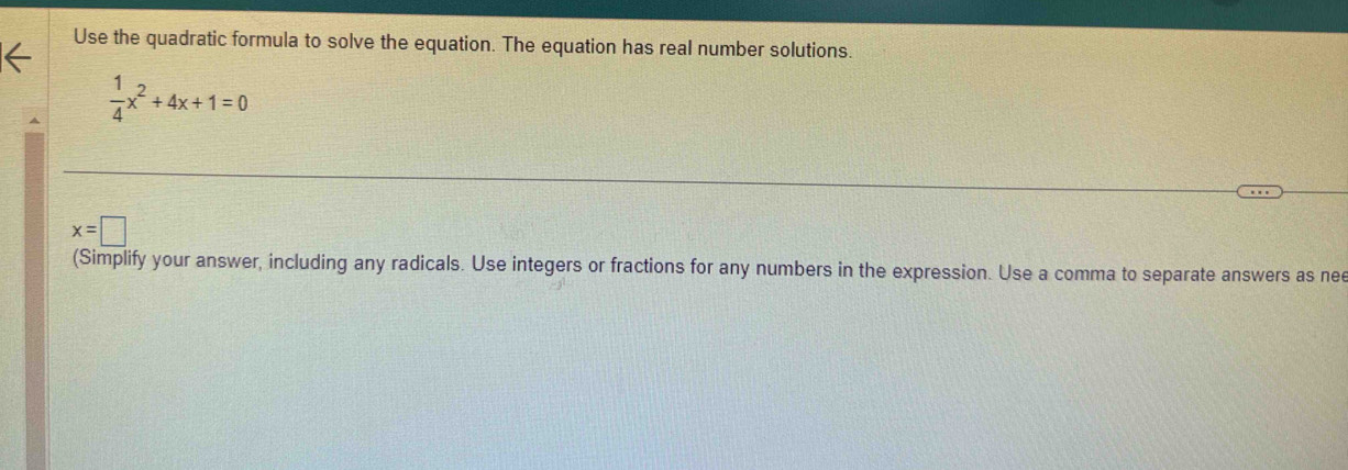 Use the quadratic formula to solve the equation. The equation has real number solutions.
 1/4 x^2+4x+1=0
x=□
(Simplify your answer, including any radicals. Use integers or fractions for any numbers in the expression. Use a comma to separate answers as nee