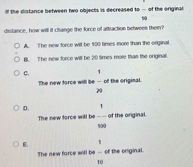 If the distance between two objects is decreased to — of the original
10
distance, how will it change the force of attraction between them?
A. The new force will be 100 times more than the original.
B. The new force will be 20 times more than the original.
C.
1
The new force will be — of the original.
20
D.
1
The new force will be -- of the original.
100
E.
1
The new force will be - of the original.
10