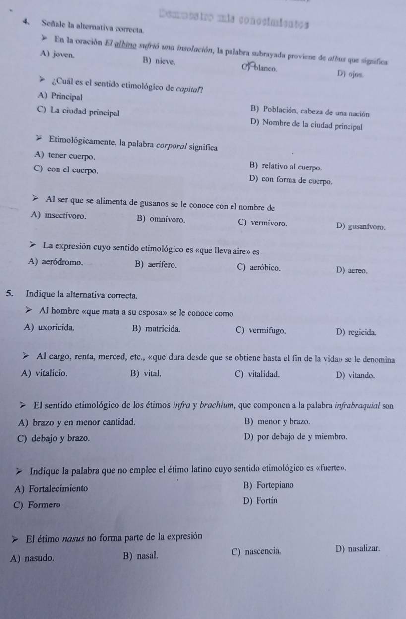 Demmostro mis conocimientes
4. Señale la alternativa correcta.
En la oración El albino sufrió una insolación, la palabra subrayada proviene de albus que significa
A) joven. B) nieve. C) blanco. D) ojos.
¿Cuál es el sentido etimológico de capital?
A) Principal B) Población, cabeza de una nación
C) La ciudad principal D) Nombre de la ciudad principal
Etimológicamente, la palabra corporal significa
A) tener cuerpo. B) relativo al cuerpo.
C) con el cuerpo. D) con forma de cuerpo.
Al ser que se alimenta de gusanos se le conoce con el nombre de
A) insectívoro. B) omnívoro. C) vermívoro. D) gusanívoro.
> La expresión cuyo sentido etimológico es «que lleva aire» es
A) aeródromo. B) aerífero. C) aeróbico. D) aereo.
5. Indique la alternativa correcta.
> Al hombre «que mata a su esposa» se le conoce como
A) uxoricida. B) matricida. C) vermífugo. D) regicida.
Al cargo, renta, merced, etc., «que dura desde que se obtiene hasta el fin de la vida» se le denomina
A) vitalicio. B) vital. C) vitalidad. D) vitando.
El sentido etimológico de los étimos infra y brachium, que componen a la palabra infrabraquial son
A) brazo y en menor cantidad. B) menor y brazo.
C) debajo y brazo. D) por debajo de y miembro.
Indique la palabra que no emplee el étimo latino cuyo sentido etimológico es «fuerte».
A) Fortalecimiento B) Fortepiano
C) Formero
D) Fortin
El étimo nasus no forma parte de la expresión
A) nasudo. B) nasal. C) nascencia.
D) nasalizar.