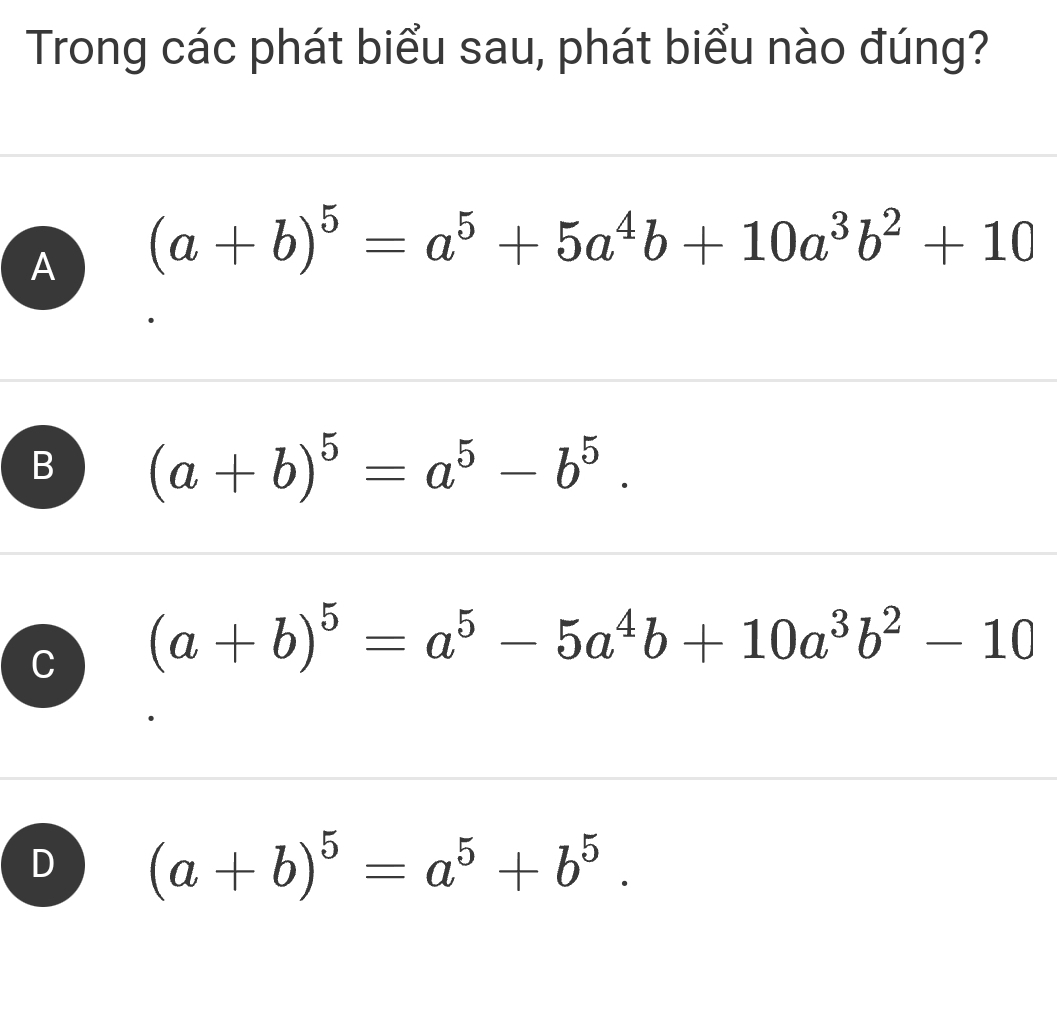 Trong các phát biểu sau, phát biểu nào đúng?
A (a+b)^5=a^5+5a^4b+10a^3b^2+10
B (a+b)^5=a^5-b^5.
C (a+b)^5=a^5-5a^4b+10a^3b^2-10
D (a+b)^5=a^5+b^5.