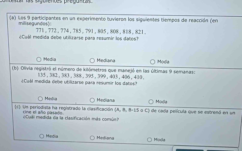 contestal las siguientes preguntas.
(a) Los 9 participantes en un experimento tuvieron los siguientes tiempos de reacción (en
milisegundos):
771 , 772 , 774 , 785 , 791 , 805 , 808 , 818 , 821.
¿Cuál medida debe utilizarse para resumir los datos?
Media Mediana Moda
(b) Olivia registró el número de kilómetros que manejó en las últimas 9 semanas:
135 , 382 , 383 , 388 , 395 , 399 , 403 , 406 , 410.
¿Cuál medida debe utilizarse para resumir los datos?
Media Mediana Moda
(c) Un periodista ha registrado la clasificación (A, B, B- 15 o C) de cada película que se estrenó en un
cine el año pasado.
¿Cuál medida da la clasificación más común?
Media Mediana
Moda