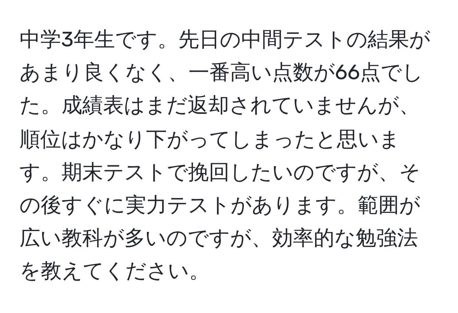 中学3年生です。先日の中間テストの結果があまり良くなく、一番高い点数が66点でした。成績表はまだ返却されていませんが、順位はかなり下がってしまったと思います。期末テストで挽回したいのですが、その後すぐに実力テストがあります。範囲が広い教科が多いのですが、効率的な勉強法を教えてください。