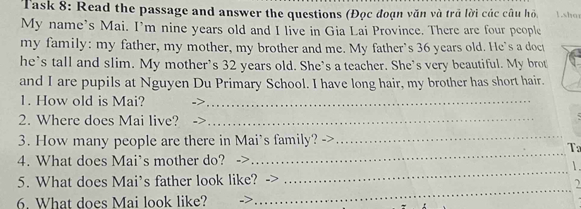 Task 8: Read the passage and answer the questions (Đọc đoạn văn và trã lời các câu hồ 1.shat 
My name's Mai. I’m nine years old and I live in Gia Lai Province. There are four people 
my family: my father, my mother, my brother and me. My father’s 36 years old. He's a doct 
he’s tall and slim. My mother's 32 years old. She's a teacher. She's very beautiful. My brot 
and I are pupils at Nguyen Du Primary School. I have long hair, my brother has short hair. 
1. How old is Mai?_ 
2. Where does Mai live? .>_ 
_ 
_ 
3. How many people are there in Mai's family? 
T 
4. What does Mai’s mother do? 
5. What does Mai’s father look like? 
_ 
6. What does Mai look like? 
_