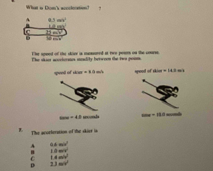 What is Dom's acceleration? ?
A 0.5m/s^2
B L0m/s^2
C 5m/s^2
D 50 m/s^2
The speed of the skier is measured at two points on the course.
The skier accelerates steadily between the two points.
speed of skier =8.0m/s speed of skier =14.0m/s
time=4.0 seconds tim=10.0 incund 
1. The acceleration of the skier is
A 0.6m/s^2
B 1.0m/s^2
C 1.4m/s^2
D 2.3m/s^2