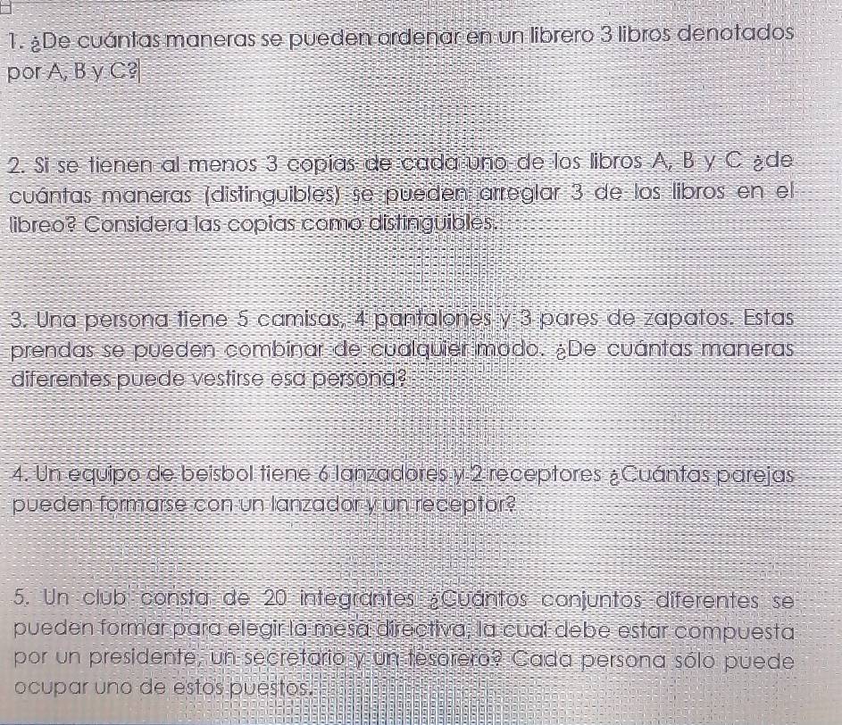 De cuántas maneras se pueden ordenar en un librero 3 libros denotados 
por A, B y C? 
2. Si se tienen al menos 3 copías de cada uno de los libros A, B y C ède 
cuántas maneras (distinguibles) se pueden arreglar 3 de los libros en el 
libreo? Considera las copías como distinguibles. 
3. Una persona tiene 5 camisas, 4 pantalones y 3 pares de zapatos. Estas 
prendas se pueden combinar de cualquier modo. ¿De cuántas maneras 
diferentes puede vestirse esa persona? 
4. Un equipo de beisbol tiene 6 lanzadores y 2 receptores ¿Cuántas parejas 
pueden formarse con un lanzador y un receptor? 
5. Un club consta de 20 integrantes ¿Cuantos conjuntos diferentes se 
pueden formar para elegir la mesa directiva, la cual debe estar compuesta 
por un presidente, un secretario y un tesorero? Cada persona sólo puede 
ocupar uno de estos puestos.