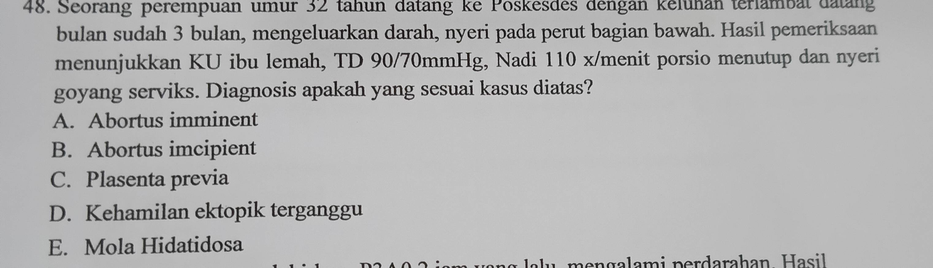 Seoräng perempuan umur 32 tähun datäng ke Poskesdes dengan keluhan terlambät datäng
bulan sudah 3 bulan, mengeluarkan darah, nyeri pada perut bagian bawah. Hasil pemeriksaan
menunjukkan KU ibu lemah, TD 90/70mmHg, Nadi 110 x /menit porsio menutup dan nyeri
goyang serviks. Diagnosis apakah yang sesuai kasus diatas?
A. Abortus imminent
B. Abortus imcipient
C. Plasenta previa
D. Kehamilan ektopik terganggu
E. Mola Hidatidosa
men galami perdarahan. Hasil