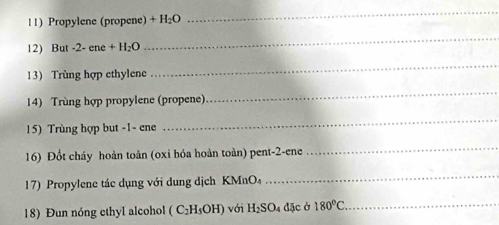 Propylene (propene) +H_2O
_ 
12) But -2 - ene +H_2O
_ 
13) Trùng hợp ethylene 
_ 
14) Trùng hợp propylene (propene) 
_ 
15) Trùng hợp but -1 - ene 
_ 
16) Đốt cháy hoàn toàn (oxi hóa hoàn toàn) pent-2-ene 
_ 
17) Propylene tác dụng với dung dịch KMnO4 
_ 
18) Đun nóng ethyl alcohol (C_2H_5OH) với H_2SO_4 đặc ở 180°C _