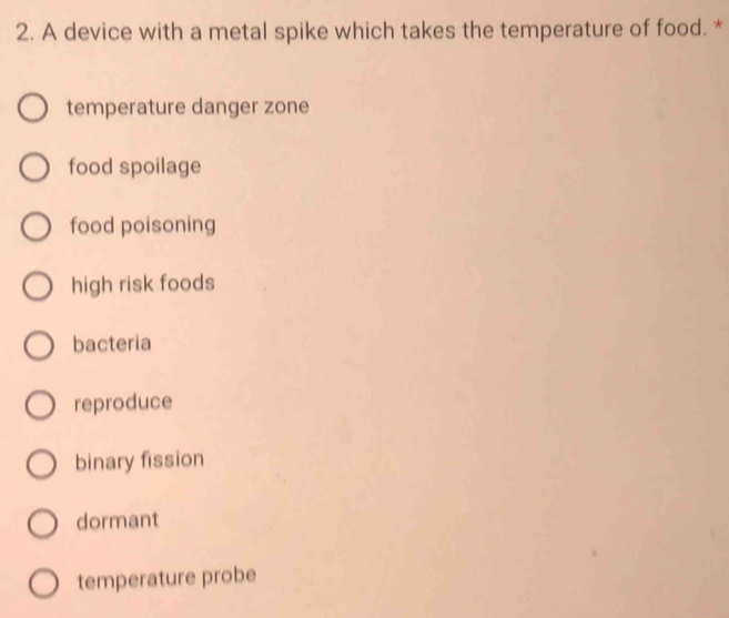 A device with a metal spike which takes the temperature of food. *
temperature danger zone
food spoilage
food poisoning
high risk foods
bacteria
reproduce
binary fission
dormant
temperature probe