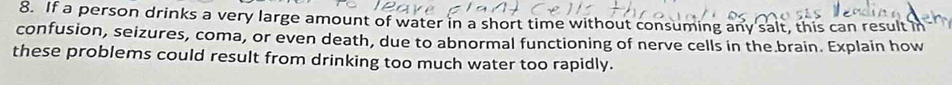 If a person drinks a very large amount of water in a short time without consuming any salt, this can result i 
confusion, seizures, coma, or even death, due to abnormal functioning of nerve cells in the brain. Explain how 
these problems could result from drinking too much water too rapidly.