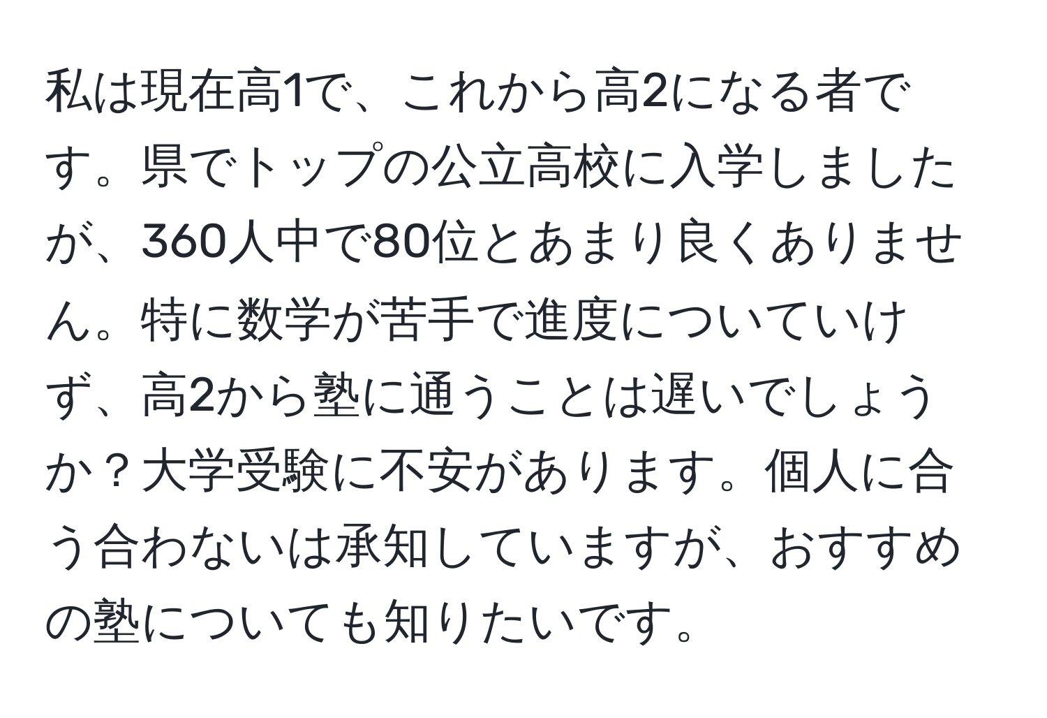 私は現在高1で、これから高2になる者です。県でトップの公立高校に入学しましたが、360人中で80位とあまり良くありません。特に数学が苦手で進度についていけず、高2から塾に通うことは遅いでしょうか？大学受験に不安があります。個人に合う合わないは承知していますが、おすすめの塾についても知りたいです。