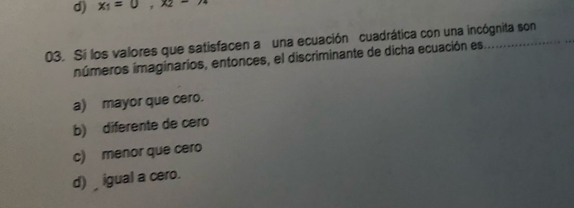 d) x_1=0, x_2-x_4
03. Sí los valores que satisfacen a una ecuación cuadrática con una incógnita son
inúmeros imaginarios, entonces, el discriminante de dicha ecuación es.
a) mayor que cero.
b) diferente de cero
c) menor que cero
d) _ igual a cero.