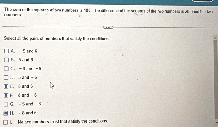 The sum of the squares of two numbers is 100. The difference of the squares of the two numbers is 28. Find the two
numbers.
Select all the pairs of numbers that satisfy the conditions.
A. - 5 and 6
B. 5 and 6
C. -8 and -6
D. 5 and -6
E. 8 and 6
F. 8 and -6
G. -5 and -6
H. - 8 and 6
I. No two numbers exist that satisfy the conditions.