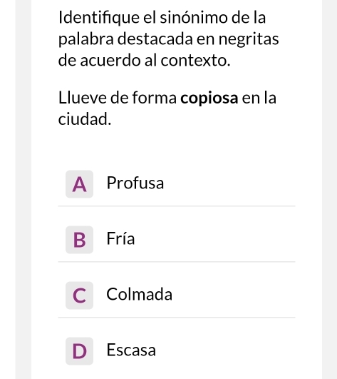 Identifque el sinónimo de la
palabra destacada en negritas
de acuerdo al contexto.
Llueve de forma copiosa en la
ciudad.
A Profusa
B Fría
a Colmada
D Escasa