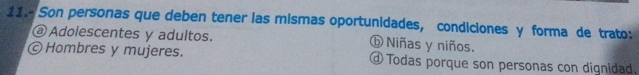 11.- Son personas que deben tener las mismas oportunidades, condiciones y forma de trato:
@ Adolescentes y adultos.
⑥ Niñas y niños.
© Hombres y mujeres. Todas porque son personas con dignidad.