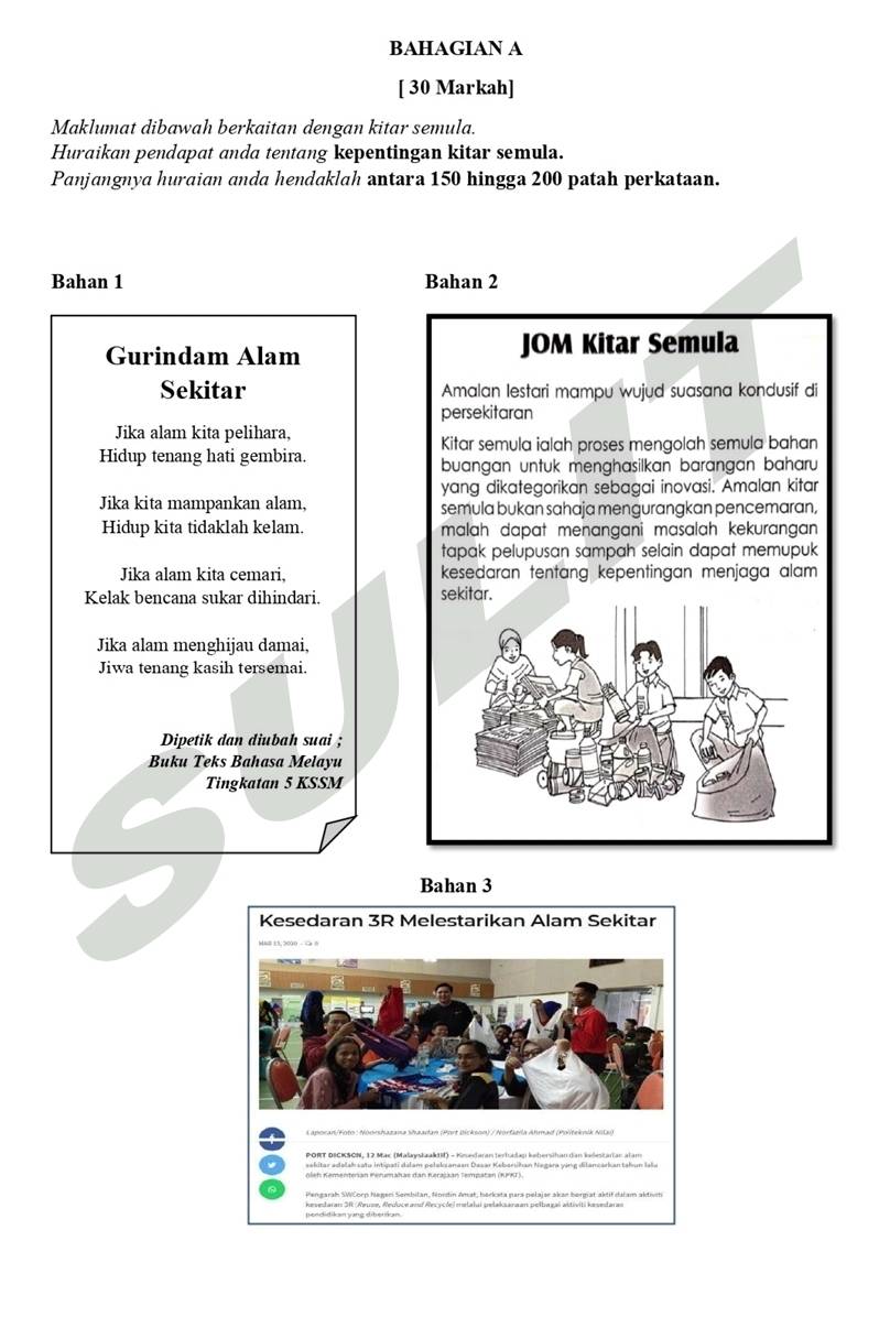 BAHAGIAN A 
[ 30 Markah] 
Maklumat dibawah berkaitan dengan kitar semula. 
Huraikan pendapat anda tentang kepentingan kitar semula. 
Panjangnya huraian anda hendaklah antara 150 hingga 200 patah perkataan. 
Bahan 1 Bahan 2
Gurindam Alam JOM Kitar Semula 
Sekitar Amalan lestari mampu wujud suasana kondusif di 
persekitaran 
Jika alam kita pelihara, 
Kitar semula ialah proses mengolah semula bahan 
Hidup tenang hati gembira. 
buangan untuk menghasilkan barangan baharu 
yang dikategorikan sebagai inovasi. Amalan kitar 
Jika kita mampankan alam, semula bukan sahaja mengurangkan pencemaran, 
Hidup kita tidaklah kelam. malah dapat menangani masalah kekurangan 
tapak pelupusan sampah selain dapat memupuk 
Jika alam kita cemari. kesedaran tentang kepentingan menjaga alam 
Kelak bencana sukar dihindari. sekitar. 
Jika alam menghijau damai, 
Jiwa tenang kasih tersemai. 
Dipetik dan diubah suai ; 
Buku Teks Bahasa Melayu 
Tingkatan 5 KSSM 
Bahan 3
PORT DICKSCN, 12 Mac (MalaystaakIII) - Knedaran terhadag kehersihan dan kadestarian alam 
aekitar adalak satu intipati dalam pelaks anaan Dasar Kebarsihan Negara ying dilancarkan takun laša 
peodidikan yang diberikan