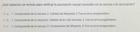 ¿Qué aspectos se revisan para verificar la asociación causal conocida con la vacuna o la vacunación?
a. 1. Componente de la vacuna, 2. Calidad del diluyente, 3. Fue un error programático
b. 1. Componente de la vacuna,2. Calidad de la o las vacunas, 3. Fue un error programático
c. 1. Componente de la vacuna, 2. Componente del diluyente ,3. Fue un error programático