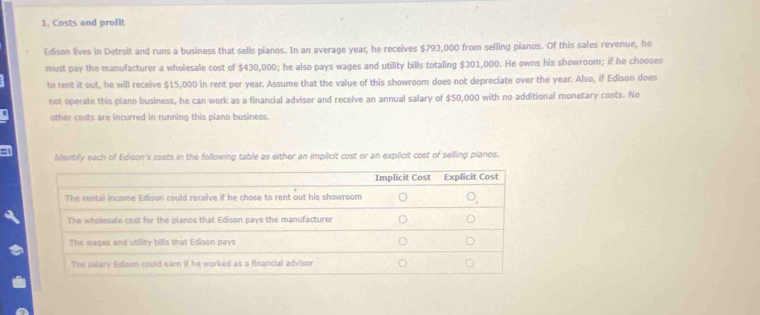 Costs and profit 
Edison lives in Detroit and runs a business that sells pianos. In an average year; he receives $793,000 from selling pianos. Of this sales revenue, he 
must pay the manufacturer a wholesale cost of $430,000; he also pays wages and utility bills totaling $301,000. He owns his showroom; if he chooses 
to rent it out, he will receive $15,000 in rent per year. Assume that the value of this showroom does not depreciate over the year. Also, if Edison does 
not operate this piano business, he can work as a financial advisor and receive an annual salary of $50,000 with no additional monetary costs. No 
other costs are incurred in running this piano business. 
Identify each of Edison's costs in the following table as either an implicit cost or an explicit cost of selling planos.